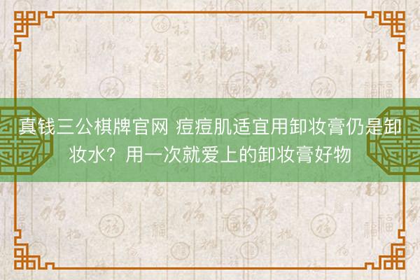 真钱三公棋牌官网 痘痘肌适宜用卸妆膏仍是卸妆水？用一次就爱上的卸妆膏好物