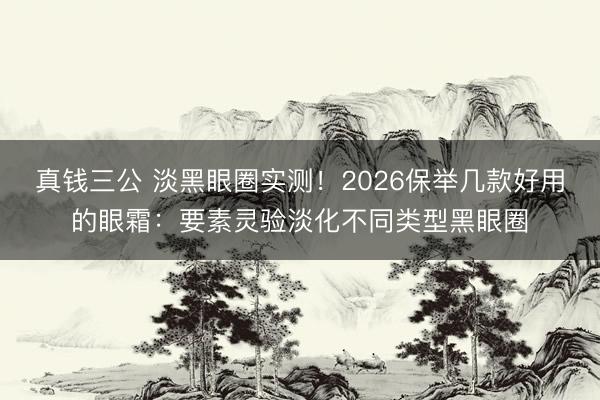 真钱三公 淡黑眼圈实测!2026保举几款好用的眼霜:要素灵验淡化不同类型黑眼圈