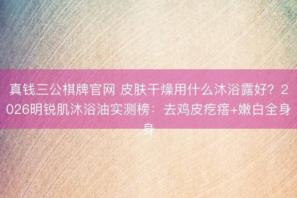 真钱三公棋牌官网 皮肤干燥用什么沐浴露好？2026明锐肌沐浴油实测榜：去鸡皮疙瘩+嫩白全身