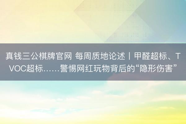 真钱三公棋牌官网 每周质地论述丨甲醛超标、TVOC超标……警惕网红玩物背后的“隐形伤害”