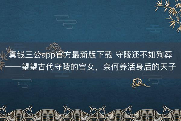 真钱三公app官方最新版下载 守陵还不如殉葬——望望古代守陵的宫女，奈何养活身后的天子