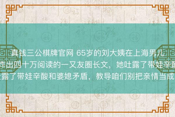 真钱三公棋牌官网 65岁的刘大姨在上海男儿家蹲了90天换来一条炸出四十万阅读的一又友圈长文,她吐露了带娃辛酸和婆媳矛盾,教导咱们别把亲情当成无穷免费资源