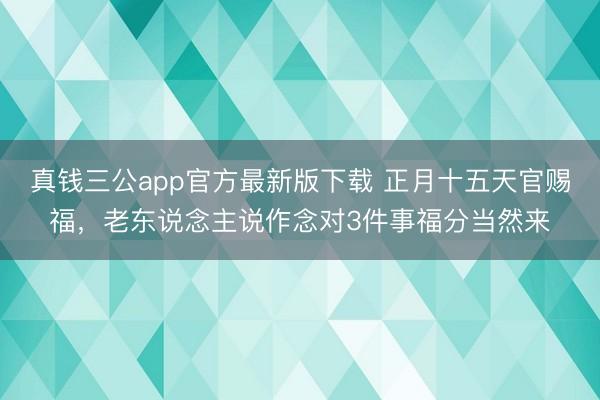 真钱三公app官方最新版下载 正月十五天官赐福，老东说念主说作念对3件事福分当然来