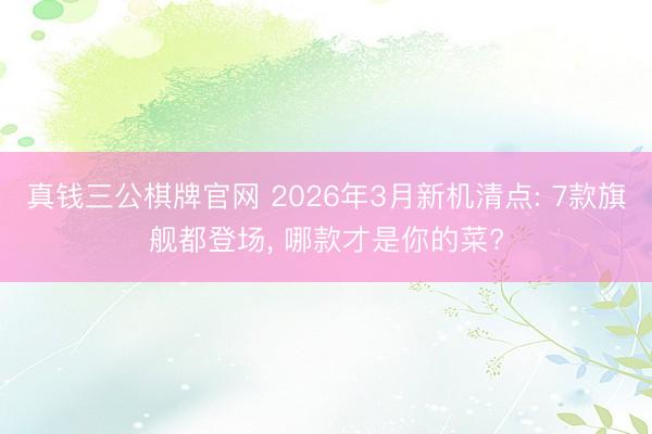 真钱三公棋牌官网 2026年3月新机清点: 7款旗舰都登场， 哪款才是你的菜?