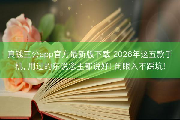 真钱三公app官方最新版下载 2026年这五款手机， 用过的东说念主都说好! 闭眼入不踩坑!