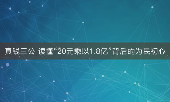 真钱三公 读懂“20元乘以1.8亿”背后的为民初心