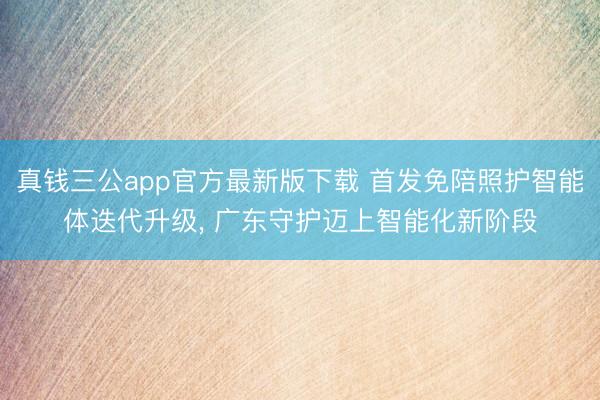 真钱三公app官方最新版下载 首发免陪照护智能体迭代升级， 广东守护迈上智能化新阶段