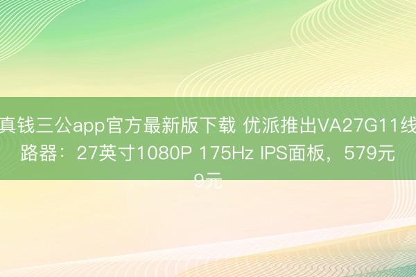 真钱三公app官方最新版下载 优派推出VA27G11线路器:27英寸1080P 175Hz IPS面板,579元