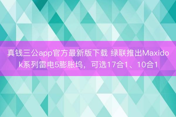 真钱三公app官方最新版下载 绿联推出Maxidok系列雷电5膨胀坞，可选17合1、10合1