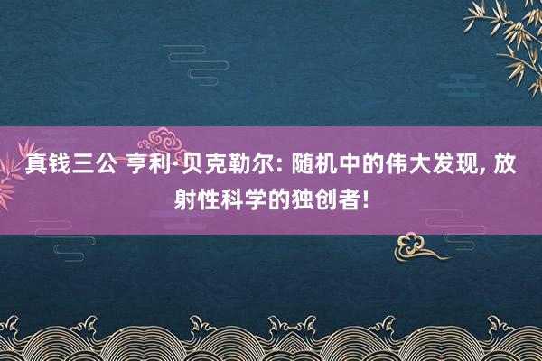真钱三公 亨利·贝克勒尔: 随机中的伟大发现, 放射性科学的独创者!
