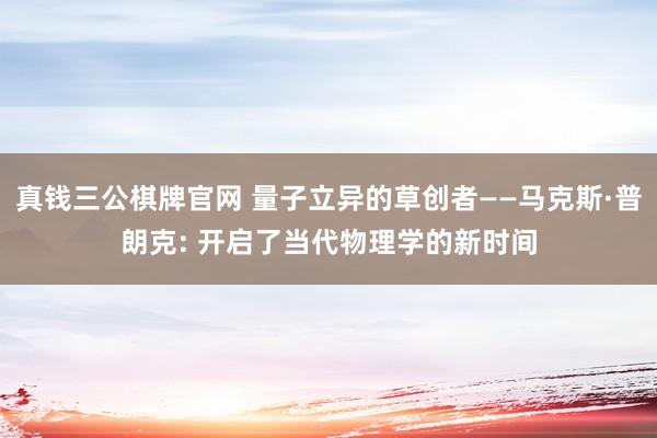 真钱三公棋牌官网 量子立异的草创者——马克斯·普朗克: 开启了当代物理学的新时间