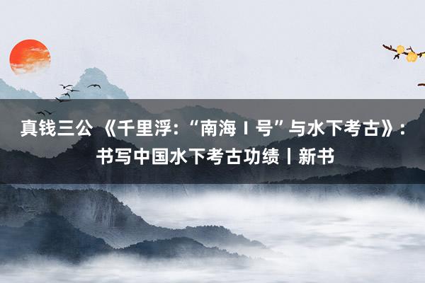真钱三公 《千里浮: “南海Ⅰ号”与水下考古》: 书写中国水下考古功绩丨新书