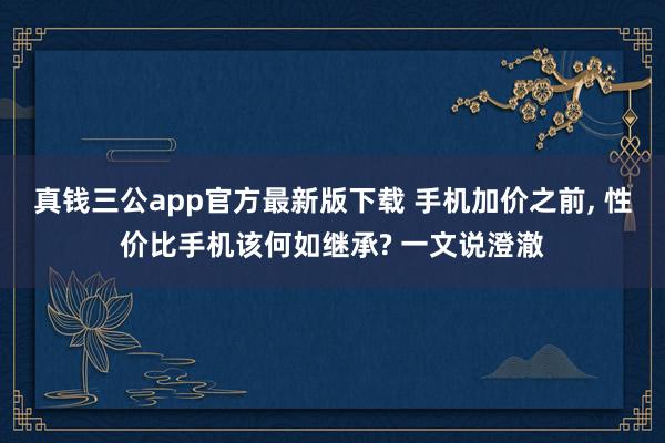 真钱三公app官方最新版下载 手机加价之前, 性价比手机该何如继承? 一文说澄澈