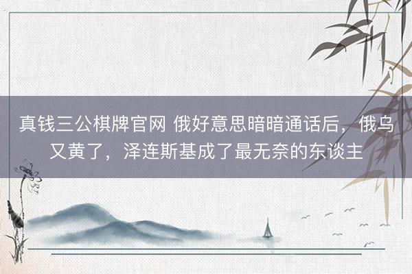 真钱三公棋牌官网 俄好意思暗暗通话后，俄乌又黄了，泽连斯基成了最无奈的东谈主