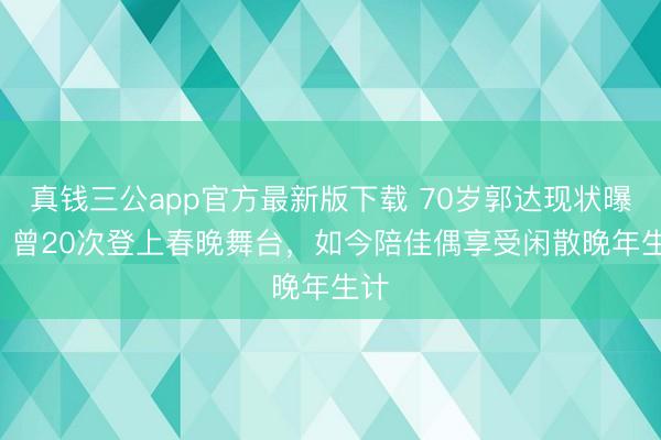 真钱三公app官方最新版下载 70岁郭达现状曝光! 曾20次登上春晚舞台，如今陪佳偶享受闲散晚年生计