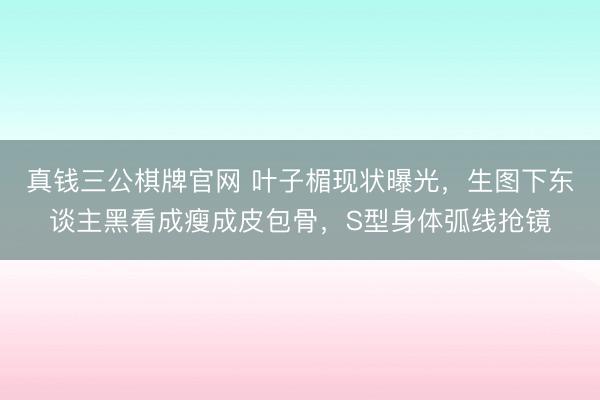 真钱三公棋牌官网 叶子楣现状曝光，生图下东谈主黑看成瘦成皮包骨，S型身体弧线抢镜