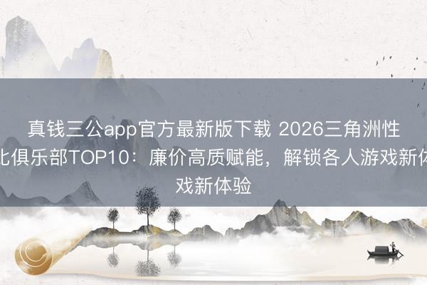真钱三公app官方最新版下载 2026三角洲性价比俱乐部TOP10：廉价高质赋能，解锁各人游戏新体验