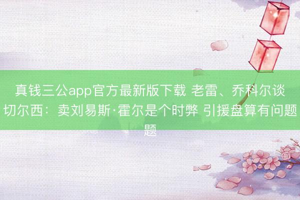真钱三公app官方最新版下载 老雷、乔科尔谈切尔西：卖刘易斯·霍尔是个时弊 引援盘算有问题