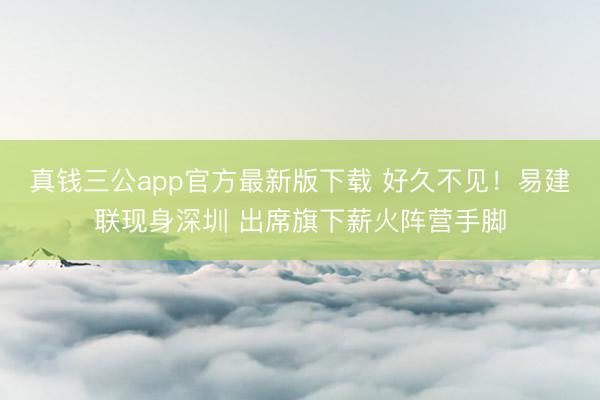 真钱三公app官方最新版下载 好久不见！易建联现身深圳 出席旗下薪火阵营手脚