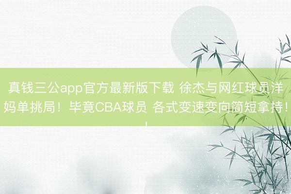 真钱三公app官方最新版下载 徐杰与网红球员洋妈单挑局！毕竟CBA球员 各式变速变向简短拿持！