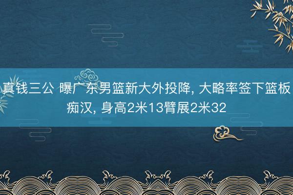 真钱三公 曝广东男篮新大外投降, 大略率签下篮板痴汉, 身高2米13臂展2米32