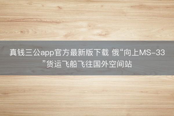 真钱三公app官方最新版下载 俄“向上MS-33”货运飞船飞往国外空间站
