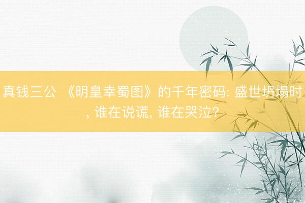 真钱三公 《明皇幸蜀图》的千年密码: 盛世坍塌时, 谁在说谎, 谁在哭泣?