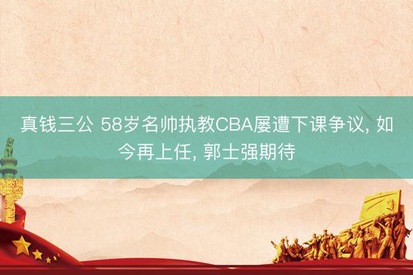 真钱三公 58岁名帅执教CBA屡遭下课争议, 如今再上任, 郭士强期待