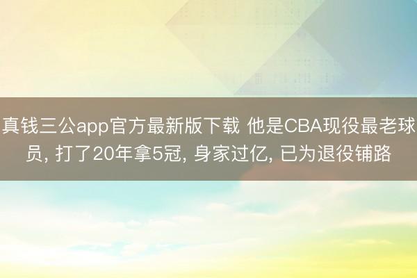 真钱三公app官方最新版下载 他是CBA现役最老球员， 打了20年拿5冠， 身家过亿， 已为退役铺路