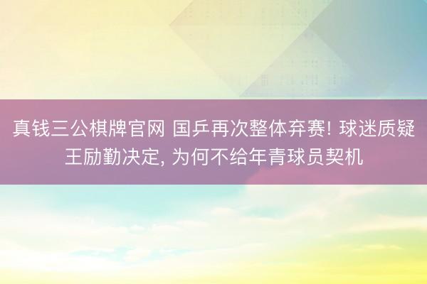 真钱三公棋牌官网 国乒再次整体弃赛! 球迷质疑王励勤决定, 为何不给年青球员契机