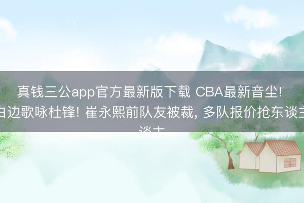 真钱三公app官方最新版下载 CBA最新音尘! 白边歌咏杜锋! 崔永熙前队友被裁, 多队报价抢东谈主