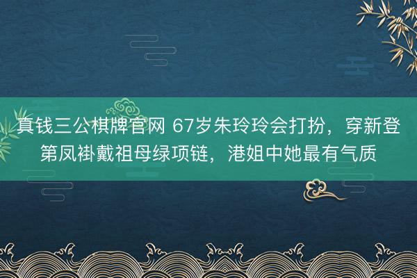 真钱三公棋牌官网 67岁朱玲玲会打扮，穿新登第凤褂戴祖母绿项链，港姐中她最有气质