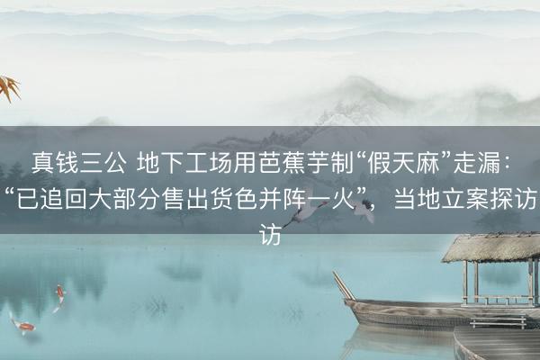 真钱三公 地下工场用芭蕉芋制“假天麻”走漏：“已追回大部分售出货色并阵一火”，当地立案探访