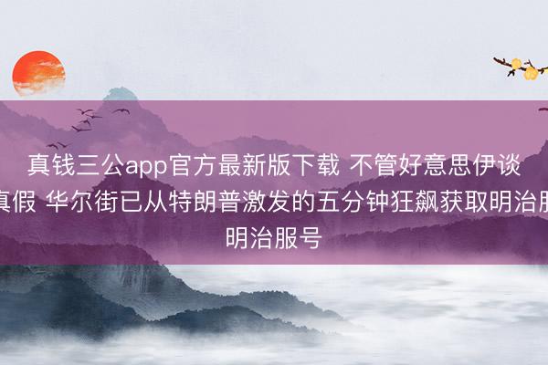 真钱三公app官方最新版下载 不管好意思伊谈判真假 华尔街已从特朗普激发的五分钟狂飙获取明治服号