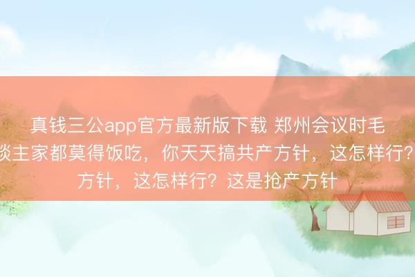 真钱三公app官方最新版下载 郑州会议时毛泽东讲话：东谈主家都莫得饭吃，你天天搞共产方针，这怎样行？这是抢产方针