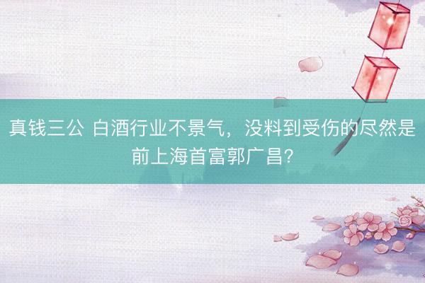 真钱三公 白酒行业不景气，没料到受伤的尽然是前上海首富郭广昌？
