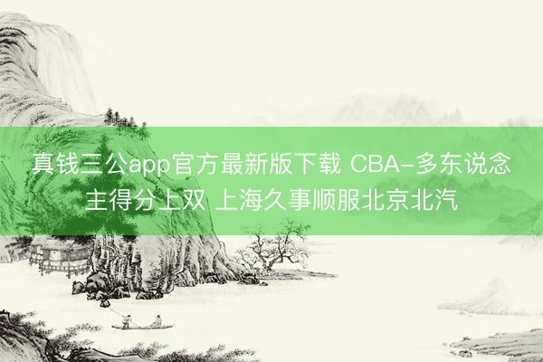真钱三公app官方最新版下载 CBA-多东说念主得分上双 上海久事顺服北京北汽