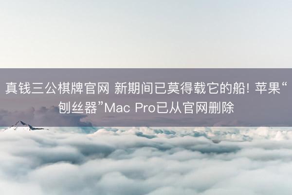真钱三公棋牌官网 新期间已莫得载它的船! 苹果“刨丝器”Mac Pro已从官网删除