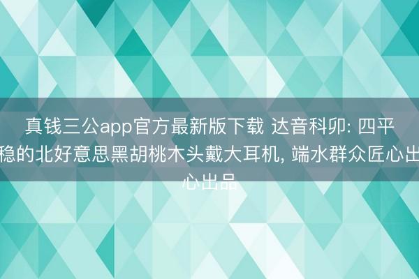 真钱三公app官方最新版下载 达音科卯: 四平八稳的北好意思黑胡桃木头戴大耳机, 端水群众匠心出品