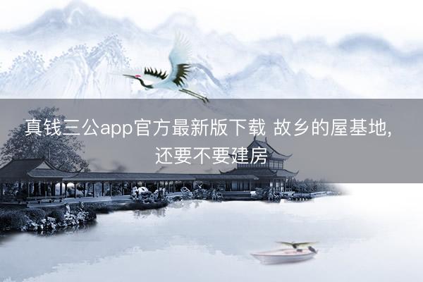 真钱三公app官方最新版下载 故乡的屋基地, 还要不要建房