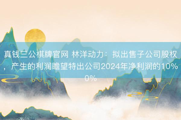 真钱三公棋牌官网 林洋动力：拟出售子公司股权，产生的利润瞻望特出公司2024年净利润的10%
