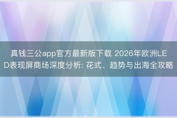 真钱三公app官方最新版下载 2026年欧洲LED表现屏商场深度分析: 花式、趋势与出海全攻略