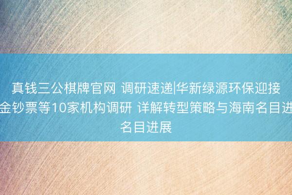 真钱三公棋牌官网 调研速递|华新绿源环保迎接中金钞票等10家机构调研 详解转型策略与海南名目进展