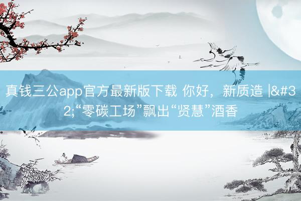 真钱三公app官方最新版下载 你好，新质造 | “零碳工场”飘出“贤慧”酒香