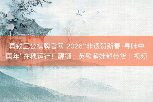 真钱三公棋牌官网 2026“非遗贺新春·寻味中国年”在穗运行！醒狮、英歌萌娃都带货｜视频
