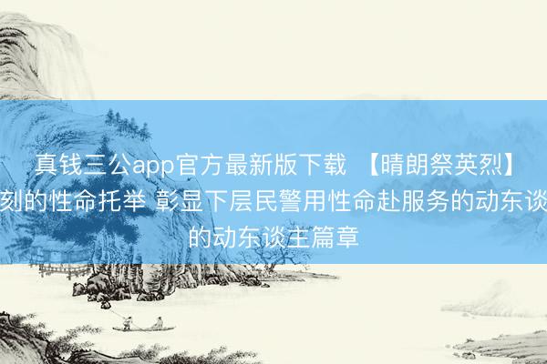 真钱三公app官方最新版下载 【晴朗祭英烈】危难时刻的性命托举 彰显下层民警用性命赴服务的动东谈主篇章