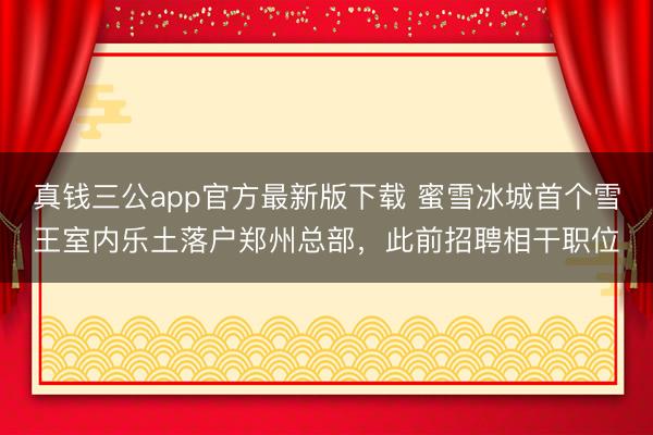真钱三公app官方最新版下载 蜜雪冰城首个雪王室内乐土落户郑州总部，此前招聘相干职位