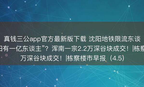 真钱三公app官方最新版下载 沈阳地铁限流东谈主气爆棚！“沈阳有一亿东谈主”？浑南一宗2.2万深谷块成交！|栋察楼市早报（4.5）