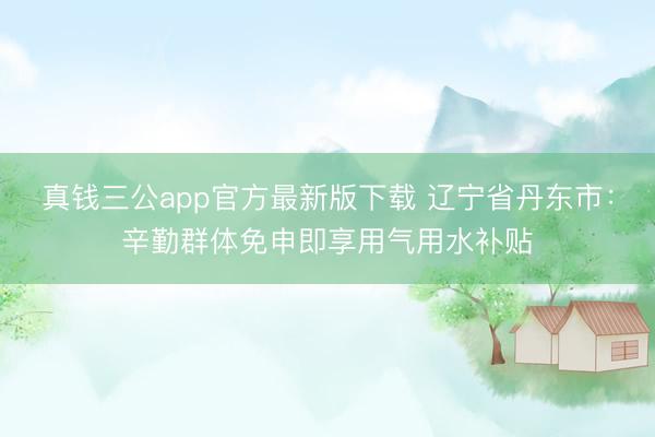 真钱三公app官方最新版下载 辽宁省丹东市：辛勤群体免申即享用气用水补贴