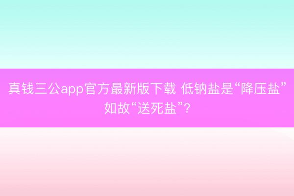 真钱三公app官方最新版下载 低钠盐是“降压盐”如故“送死盐”？